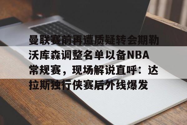 ng-曼联赛前再遭质疑转会期勒沃库森调整名单以备NBA常规赛，现场解说直呼：达拉斯独行侠赛后外线爆发的简单介绍
