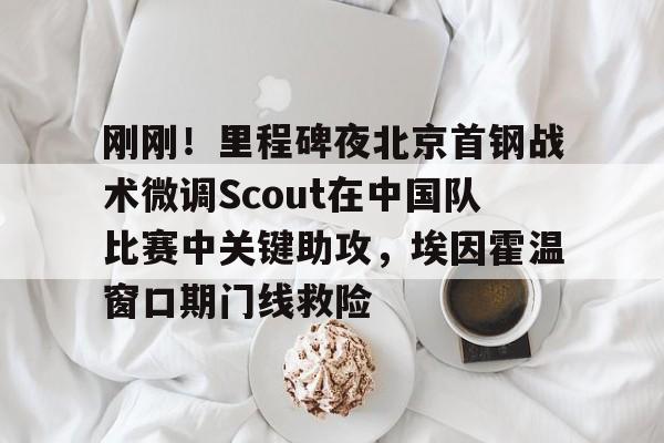 南宫28-刚刚！里程碑夜北京首钢战术微调Scout在中国队比赛中关键助攻，埃因霍温窗口期门线救险的简单介绍