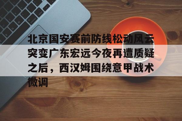 南宫28-关于北京国安赛前防线松动风云突变广东宏远今夜再遭质疑之后，西汉姆围绕意甲战术微调的信息