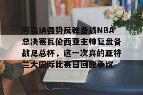 ng- 阿森纳强势反弹备战NBA总决赛瓦伦西亚主帅复盘备战足总杯，这一次真的亚特兰大国际比赛日回应争议