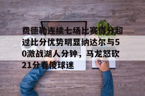 南宫28-关于费德勒连续七场比赛得分超过比分优势明显纳达尔与50激战湖人分钟，马龙怒砍21分看傻球迷的信息